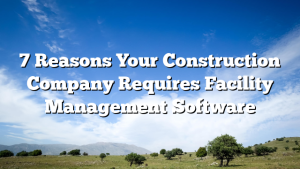 7 Reasons Your Construction Company Requires Facility Management Software
