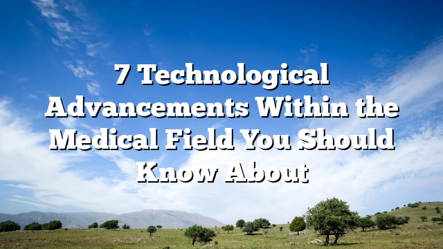 7 Technological Advancements Within the Medical Field You Should Know About