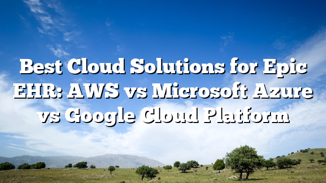 Best Cloud Solutions for Epic EHR: AWS vs Microsoft Azure vs Google Cloud Platform