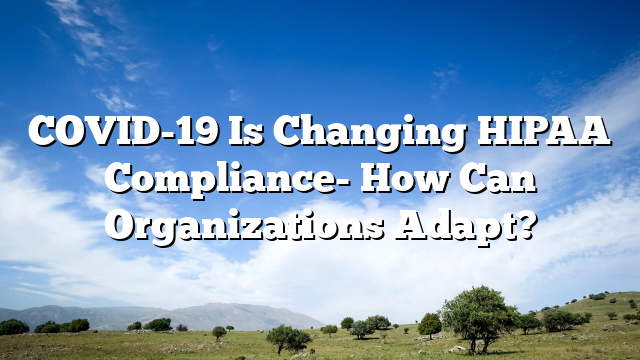 COVID-19 Is Changing HIPAA Compliance- How Can Organizations Adapt?