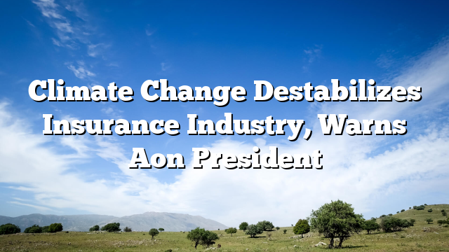 Climate Change Destabilizes Insurance Industry, Warns Aon President