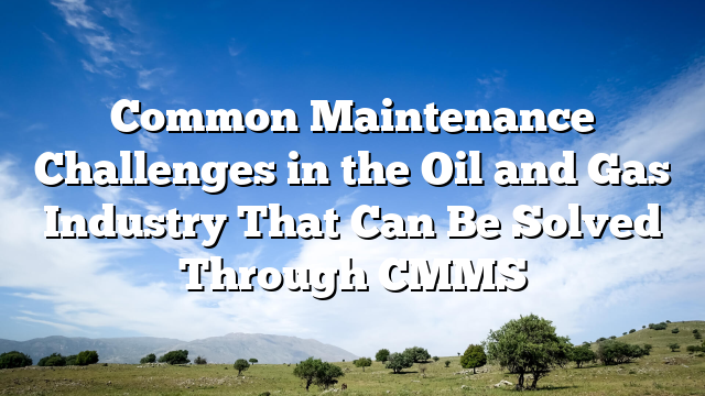 Common Maintenance Challenges in the Oil and Gas Industry That Can Be Solved Through CMMS