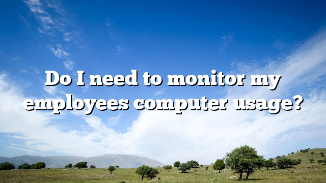 Do I need to monitor my employees computer usage?