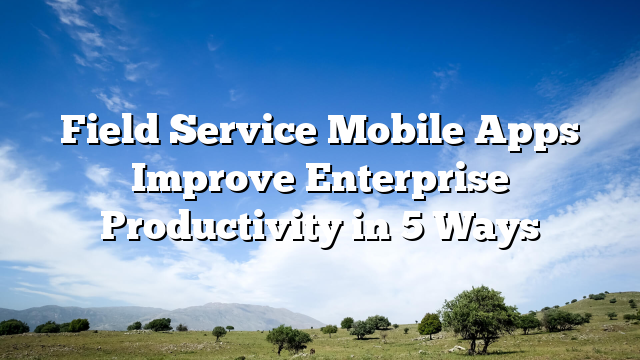 Field Service Mobile Apps Improve Enterprise Productivity in 5 Ways