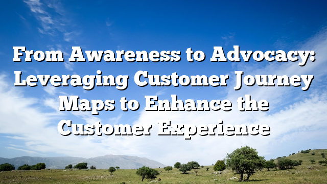 From Awareness to Advocacy: Leveraging Customer Journey Maps to Enhance the Customer Experience
