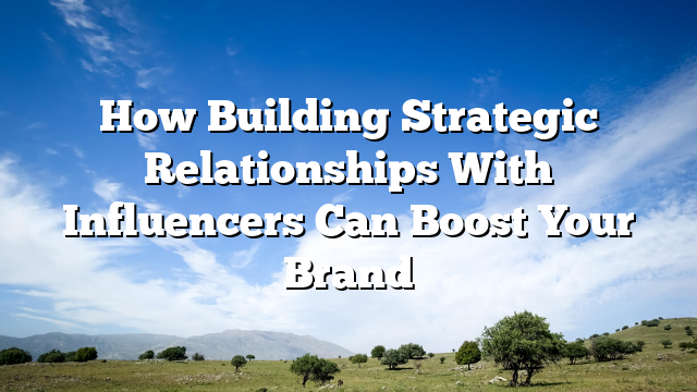 How Building Strategic Relationships With Influencers Can Boost Your Brand