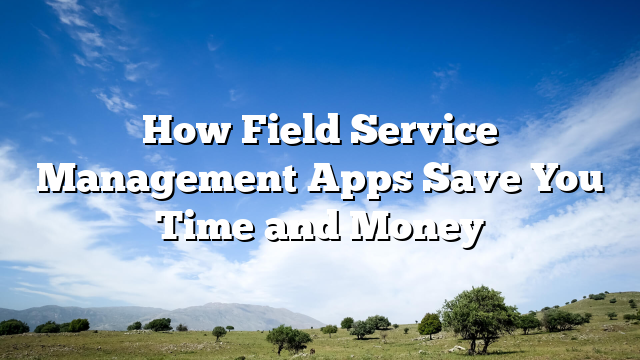 How Field Service Management Apps Save You Time and Money