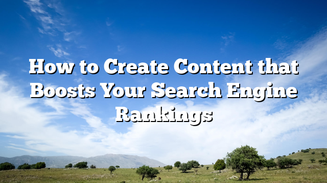 How to Create Content that Boosts Your Search Engine Rankings