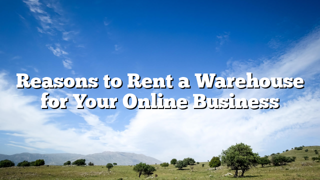 Reasons to Rent a Warehouse for Your Online Business