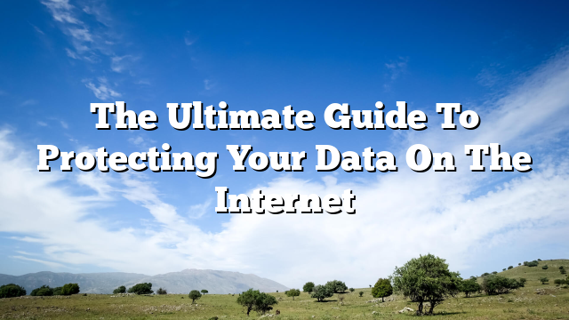 The Ultimate Guide To Protecting Your Data On The Internet