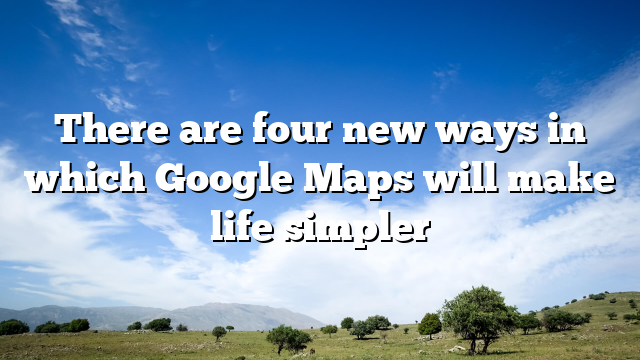 There are four new ways in which Google Maps will make life simpler