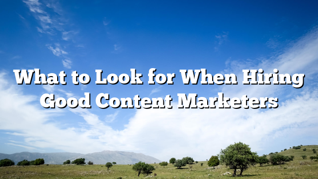 What to Look for When Hiring Good Content Marketers
