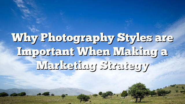 Why Photography Styles are Important When Making a Marketing Strategy