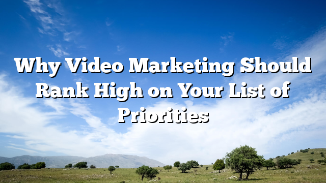 Why Video Marketing Should Rank High on Your List of Priorities