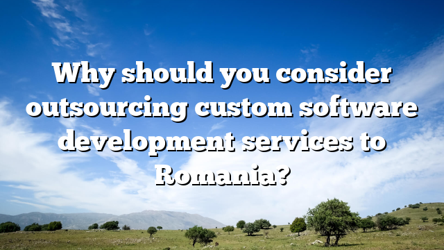 Why should you consider outsourcing custom software development services to Romania?