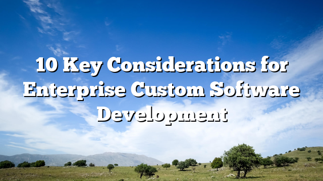 10 Key Considerations for Enterprise Custom Software Development