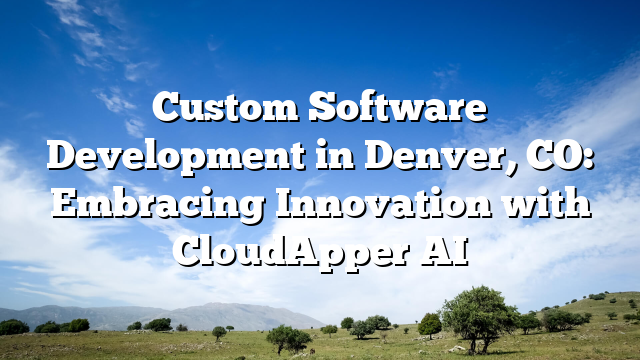 Custom Software Development in Denver, CO: Embracing Innovation with CloudApper AI
