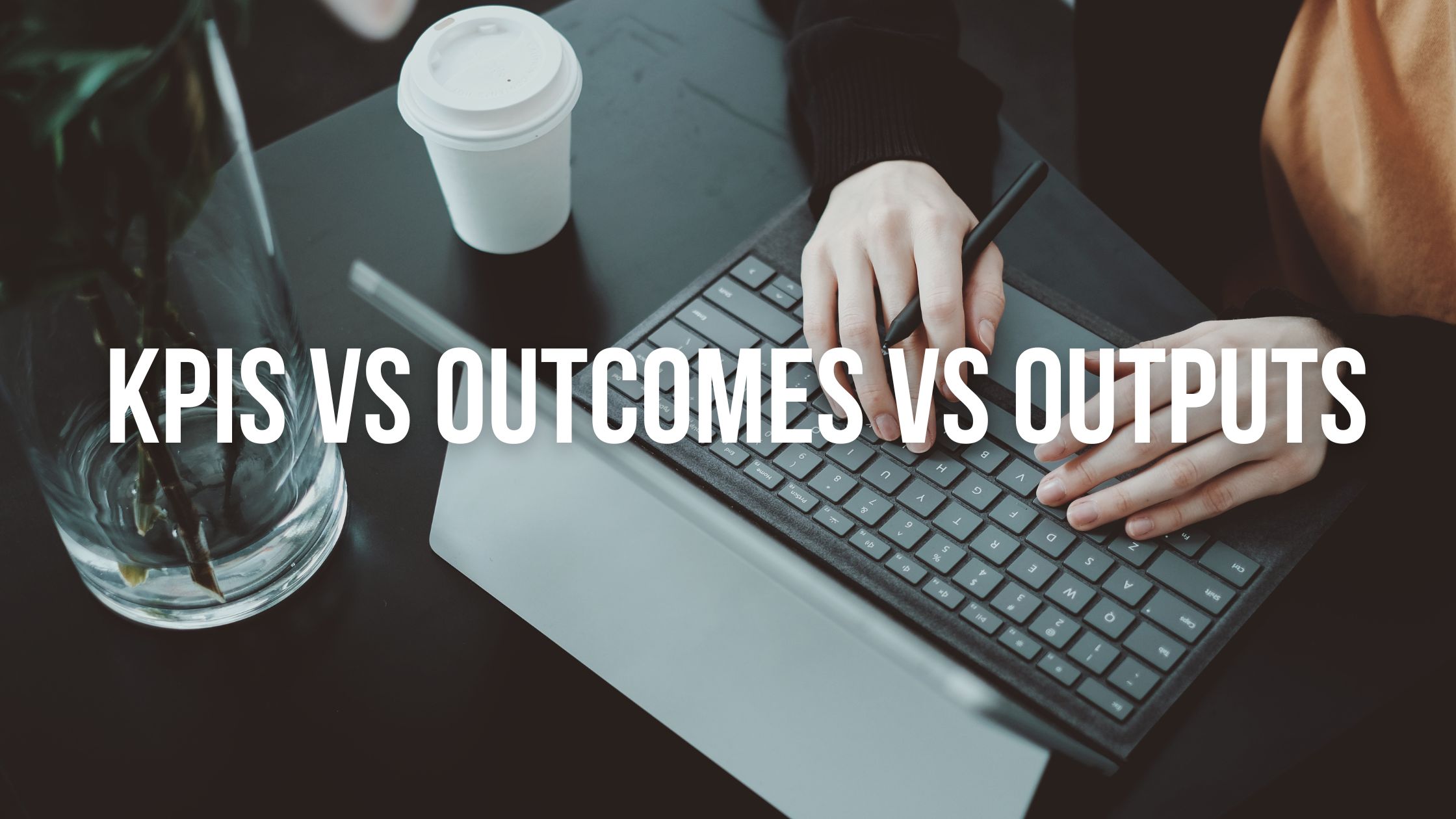 Measuring Success: KPIs vs Outcomes vs Outputs Explained